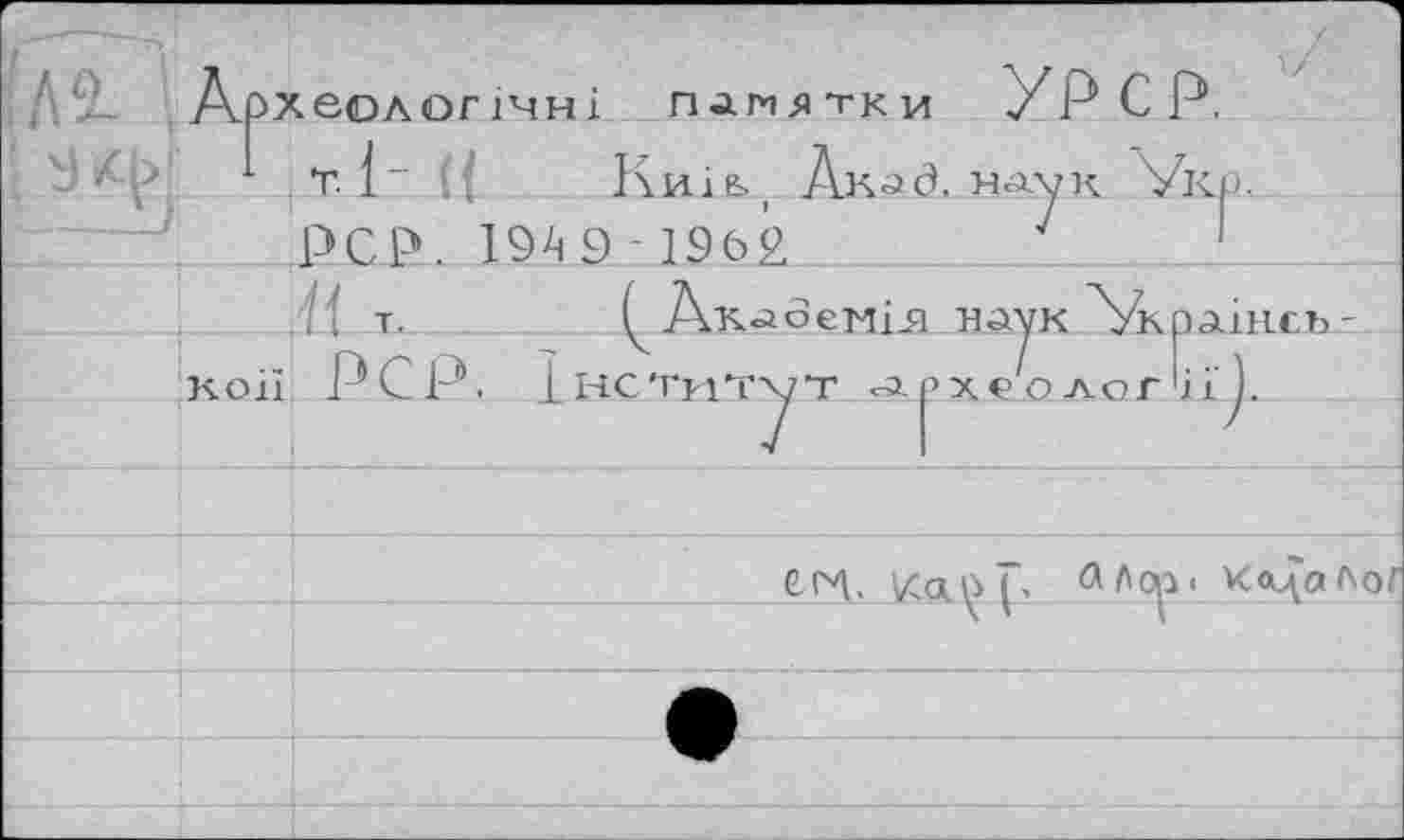 ﻿'Я. АрХЄОЛОГ1ЧН1 ПАМЯТКИ УРср.
T. 1" ({ Київ., Лкад. наук Укр.
_ POP. 19 А 9 -1962	7	1
.il Т.	^Ак<л6єНІ51 havk 'Украінсь-
коії PCP. ІІЧСТріТхуТ Археології ).
СРЛ. VCo.^(> <ЛЛор« к<цаЛог